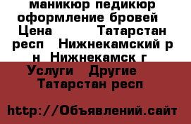 маникюр педикюр оформление бровей › Цена ­ 200 - Татарстан респ., Нижнекамский р-н, Нижнекамск г. Услуги » Другие   . Татарстан респ.